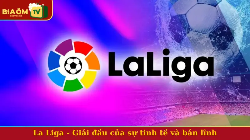 La Liga - Giải đấu của sự tinh tế và bản lĩnh